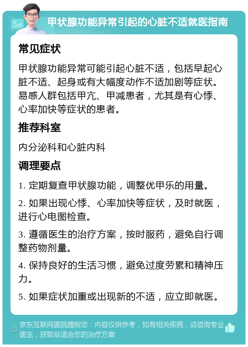 甲状腺功能异常引起的心脏不适就医指南 常见症状 甲状腺功能异常可能引起心脏不适，包括早起心脏不适、起身或有大幅度动作不适加剧等症状。易感人群包括甲亢、甲减患者，尤其是有心悸、心率加快等症状的患者。 推荐科室 内分泌科和心脏内科 调理要点 1. 定期复查甲状腺功能，调整优甲乐的用量。 2. 如果出现心悸、心率加快等症状，及时就医，进行心电图检查。 3. 遵循医生的治疗方案，按时服药，避免自行调整药物剂量。 4. 保持良好的生活习惯，避免过度劳累和精神压力。 5. 如果症状加重或出现新的不适，应立即就医。