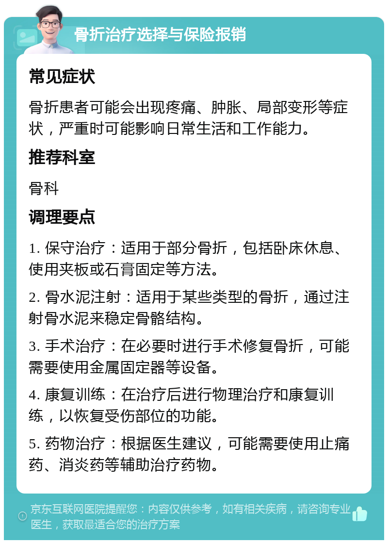 骨折治疗选择与保险报销 常见症状 骨折患者可能会出现疼痛、肿胀、局部变形等症状，严重时可能影响日常生活和工作能力。 推荐科室 骨科 调理要点 1. 保守治疗：适用于部分骨折，包括卧床休息、使用夹板或石膏固定等方法。 2. 骨水泥注射：适用于某些类型的骨折，通过注射骨水泥来稳定骨骼结构。 3. 手术治疗：在必要时进行手术修复骨折，可能需要使用金属固定器等设备。 4. 康复训练：在治疗后进行物理治疗和康复训练，以恢复受伤部位的功能。 5. 药物治疗：根据医生建议，可能需要使用止痛药、消炎药等辅助治疗药物。