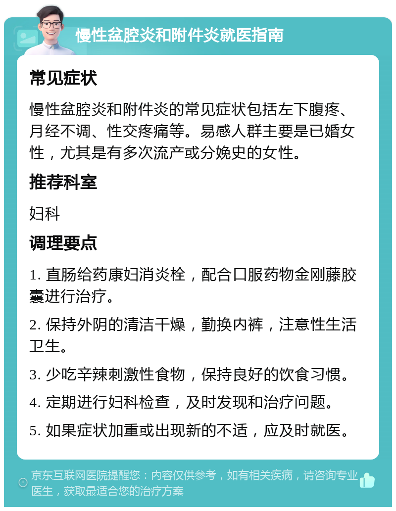 慢性盆腔炎和附件炎就医指南 常见症状 慢性盆腔炎和附件炎的常见症状包括左下腹疼、月经不调、性交疼痛等。易感人群主要是已婚女性，尤其是有多次流产或分娩史的女性。 推荐科室 妇科 调理要点 1. 直肠给药康妇消炎栓，配合口服药物金刚藤胶囊进行治疗。 2. 保持外阴的清洁干燥，勤换内裤，注意性生活卫生。 3. 少吃辛辣刺激性食物，保持良好的饮食习惯。 4. 定期进行妇科检查，及时发现和治疗问题。 5. 如果症状加重或出现新的不适，应及时就医。