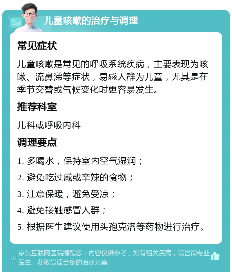 儿童咳嗽的治疗与调理 常见症状 儿童咳嗽是常见的呼吸系统疾病，主要表现为咳嗽、流鼻涕等症状，易感人群为儿童，尤其是在季节交替或气候变化时更容易发生。 推荐科室 儿科或呼吸内科 调理要点 1. 多喝水，保持室内空气湿润； 2. 避免吃过咸或辛辣的食物； 3. 注意保暖，避免受凉； 4. 避免接触感冒人群； 5. 根据医生建议使用头孢克洛等药物进行治疗。