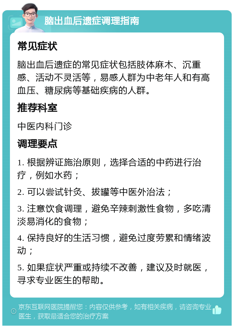 脑出血后遗症调理指南 常见症状 脑出血后遗症的常见症状包括肢体麻木、沉重感、活动不灵活等，易感人群为中老年人和有高血压、糖尿病等基础疾病的人群。 推荐科室 中医内科门诊 调理要点 1. 根据辨证施治原则，选择合适的中药进行治疗，例如水药； 2. 可以尝试针灸、拔罐等中医外治法； 3. 注意饮食调理，避免辛辣刺激性食物，多吃清淡易消化的食物； 4. 保持良好的生活习惯，避免过度劳累和情绪波动； 5. 如果症状严重或持续不改善，建议及时就医，寻求专业医生的帮助。