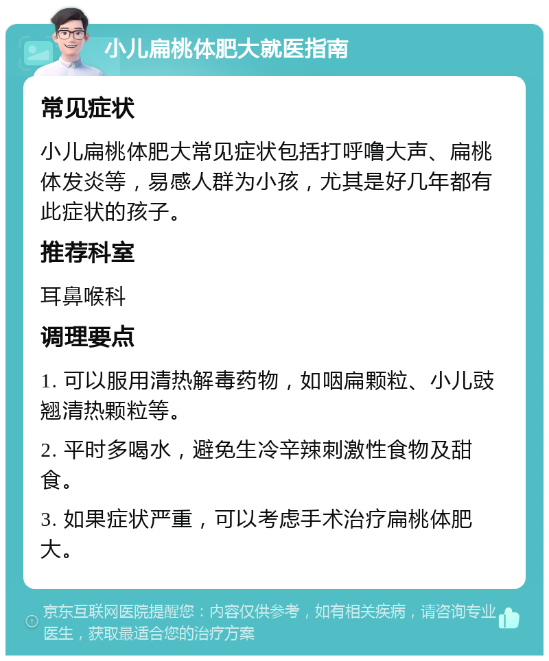 小儿扁桃体肥大就医指南 常见症状 小儿扁桃体肥大常见症状包括打呼噜大声、扁桃体发炎等，易感人群为小孩，尤其是好几年都有此症状的孩子。 推荐科室 耳鼻喉科 调理要点 1. 可以服用清热解毒药物，如咽扁颗粒、小儿豉翘清热颗粒等。 2. 平时多喝水，避免生冷辛辣刺激性食物及甜食。 3. 如果症状严重，可以考虑手术治疗扁桃体肥大。