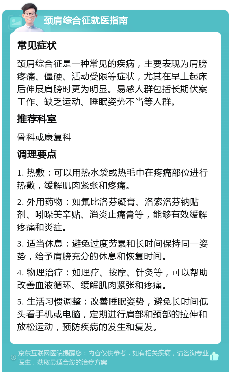 颈肩综合征就医指南 常见症状 颈肩综合征是一种常见的疾病，主要表现为肩膀疼痛、僵硬、活动受限等症状，尤其在早上起床后伸展肩膀时更为明显。易感人群包括长期伏案工作、缺乏运动、睡眠姿势不当等人群。 推荐科室 骨科或康复科 调理要点 1. 热敷：可以用热水袋或热毛巾在疼痛部位进行热敷，缓解肌肉紧张和疼痛。 2. 外用药物：如氟比洛芬凝膏、洛索洛芬钠贴剂、吲哚美辛贴、消炎止痛膏等，能够有效缓解疼痛和炎症。 3. 适当休息：避免过度劳累和长时间保持同一姿势，给予肩膀充分的休息和恢复时间。 4. 物理治疗：如理疗、按摩、针灸等，可以帮助改善血液循环、缓解肌肉紧张和疼痛。 5. 生活习惯调整：改善睡眠姿势，避免长时间低头看手机或电脑，定期进行肩部和颈部的拉伸和放松运动，预防疾病的发生和复发。