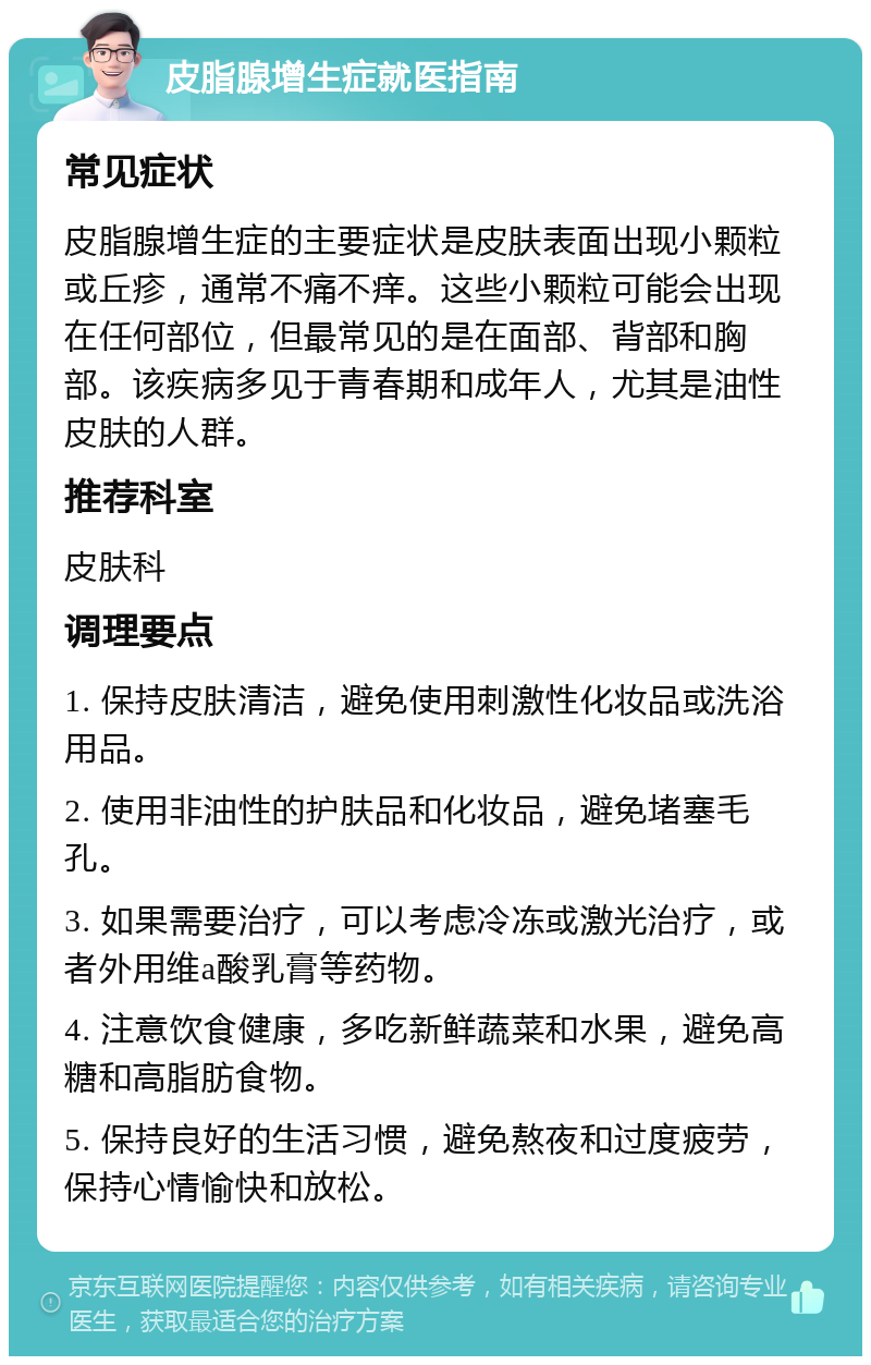 皮脂腺增生症就医指南 常见症状 皮脂腺增生症的主要症状是皮肤表面出现小颗粒或丘疹，通常不痛不痒。这些小颗粒可能会出现在任何部位，但最常见的是在面部、背部和胸部。该疾病多见于青春期和成年人，尤其是油性皮肤的人群。 推荐科室 皮肤科 调理要点 1. 保持皮肤清洁，避免使用刺激性化妆品或洗浴用品。 2. 使用非油性的护肤品和化妆品，避免堵塞毛孔。 3. 如果需要治疗，可以考虑冷冻或激光治疗，或者外用维a酸乳膏等药物。 4. 注意饮食健康，多吃新鲜蔬菜和水果，避免高糖和高脂肪食物。 5. 保持良好的生活习惯，避免熬夜和过度疲劳，保持心情愉快和放松。