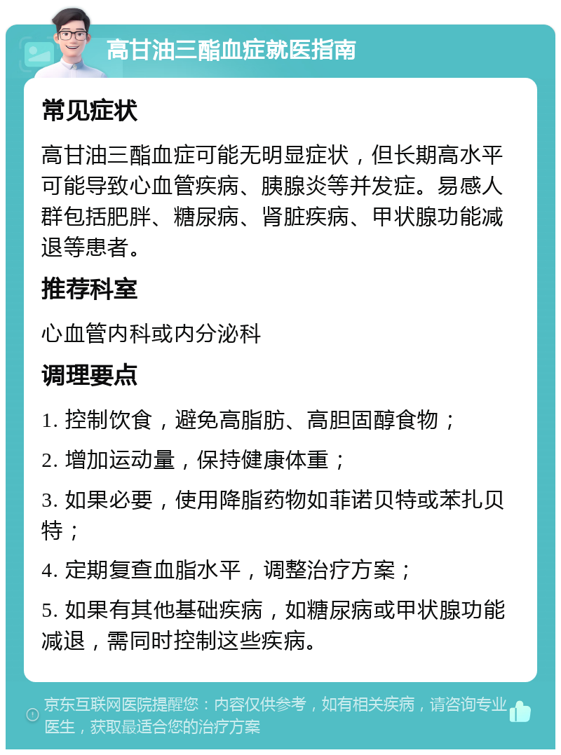 高甘油三酯血症就医指南 常见症状 高甘油三酯血症可能无明显症状，但长期高水平可能导致心血管疾病、胰腺炎等并发症。易感人群包括肥胖、糖尿病、肾脏疾病、甲状腺功能减退等患者。 推荐科室 心血管内科或内分泌科 调理要点 1. 控制饮食，避免高脂肪、高胆固醇食物； 2. 增加运动量，保持健康体重； 3. 如果必要，使用降脂药物如菲诺贝特或苯扎贝特； 4. 定期复查血脂水平，调整治疗方案； 5. 如果有其他基础疾病，如糖尿病或甲状腺功能减退，需同时控制这些疾病。