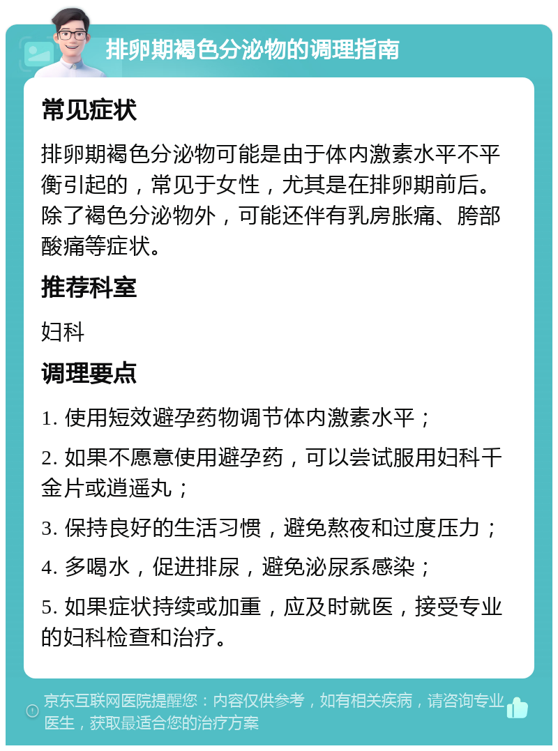 排卵期褐色分泌物的调理指南 常见症状 排卵期褐色分泌物可能是由于体内激素水平不平衡引起的，常见于女性，尤其是在排卵期前后。除了褐色分泌物外，可能还伴有乳房胀痛、胯部酸痛等症状。 推荐科室 妇科 调理要点 1. 使用短效避孕药物调节体内激素水平； 2. 如果不愿意使用避孕药，可以尝试服用妇科千金片或逍遥丸； 3. 保持良好的生活习惯，避免熬夜和过度压力； 4. 多喝水，促进排尿，避免泌尿系感染； 5. 如果症状持续或加重，应及时就医，接受专业的妇科检查和治疗。