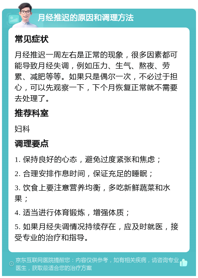 月经推迟的原因和调理方法 常见症状 月经推迟一周左右是正常的现象，很多因素都可能导致月经失调，例如压力、生气、熬夜、劳累、减肥等等。如果只是偶尔一次，不必过于担心，可以先观察一下，下个月恢复正常就不需要去处理了。 推荐科室 妇科 调理要点 1. 保持良好的心态，避免过度紧张和焦虑； 2. 合理安排作息时间，保证充足的睡眠； 3. 饮食上要注意营养均衡，多吃新鲜蔬菜和水果； 4. 适当进行体育锻炼，增强体质； 5. 如果月经失调情况持续存在，应及时就医，接受专业的治疗和指导。