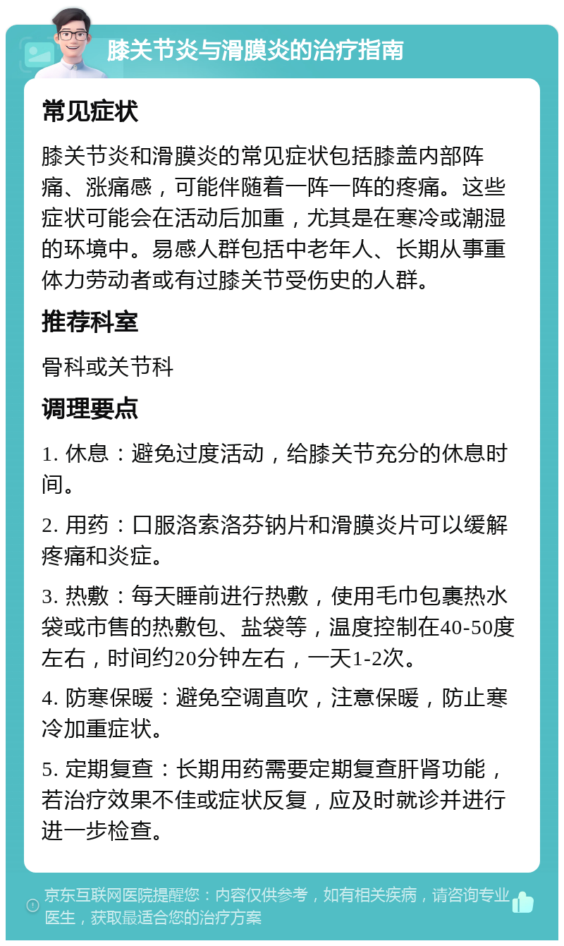 膝关节炎与滑膜炎的治疗指南 常见症状 膝关节炎和滑膜炎的常见症状包括膝盖内部阵痛、涨痛感，可能伴随着一阵一阵的疼痛。这些症状可能会在活动后加重，尤其是在寒冷或潮湿的环境中。易感人群包括中老年人、长期从事重体力劳动者或有过膝关节受伤史的人群。 推荐科室 骨科或关节科 调理要点 1. 休息：避免过度活动，给膝关节充分的休息时间。 2. 用药：口服洛索洛芬钠片和滑膜炎片可以缓解疼痛和炎症。 3. 热敷：每天睡前进行热敷，使用毛巾包裹热水袋或市售的热敷包、盐袋等，温度控制在40-50度左右，时间约20分钟左右，一天1-2次。 4. 防寒保暖：避免空调直吹，注意保暖，防止寒冷加重症状。 5. 定期复查：长期用药需要定期复查肝肾功能，若治疗效果不佳或症状反复，应及时就诊并进行进一步检查。