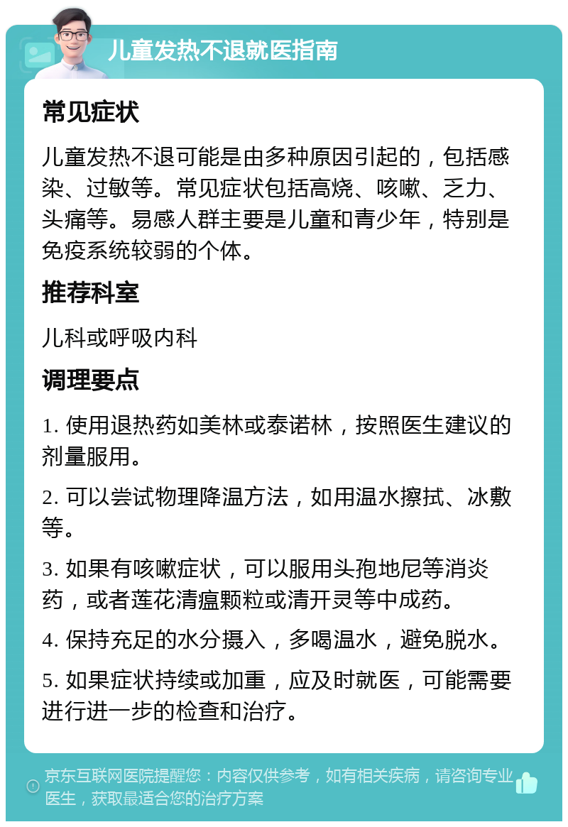 儿童发热不退就医指南 常见症状 儿童发热不退可能是由多种原因引起的，包括感染、过敏等。常见症状包括高烧、咳嗽、乏力、头痛等。易感人群主要是儿童和青少年，特别是免疫系统较弱的个体。 推荐科室 儿科或呼吸内科 调理要点 1. 使用退热药如美林或泰诺林，按照医生建议的剂量服用。 2. 可以尝试物理降温方法，如用温水擦拭、冰敷等。 3. 如果有咳嗽症状，可以服用头孢地尼等消炎药，或者莲花清瘟颗粒或清开灵等中成药。 4. 保持充足的水分摄入，多喝温水，避免脱水。 5. 如果症状持续或加重，应及时就医，可能需要进行进一步的检查和治疗。