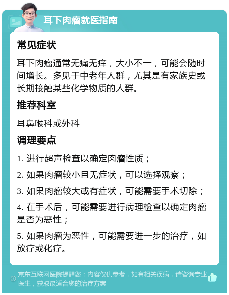 耳下肉瘤就医指南 常见症状 耳下肉瘤通常无痛无痒，大小不一，可能会随时间增长。多见于中老年人群，尤其是有家族史或长期接触某些化学物质的人群。 推荐科室 耳鼻喉科或外科 调理要点 1. 进行超声检查以确定肉瘤性质； 2. 如果肉瘤较小且无症状，可以选择观察； 3. 如果肉瘤较大或有症状，可能需要手术切除； 4. 在手术后，可能需要进行病理检查以确定肉瘤是否为恶性； 5. 如果肉瘤为恶性，可能需要进一步的治疗，如放疗或化疗。