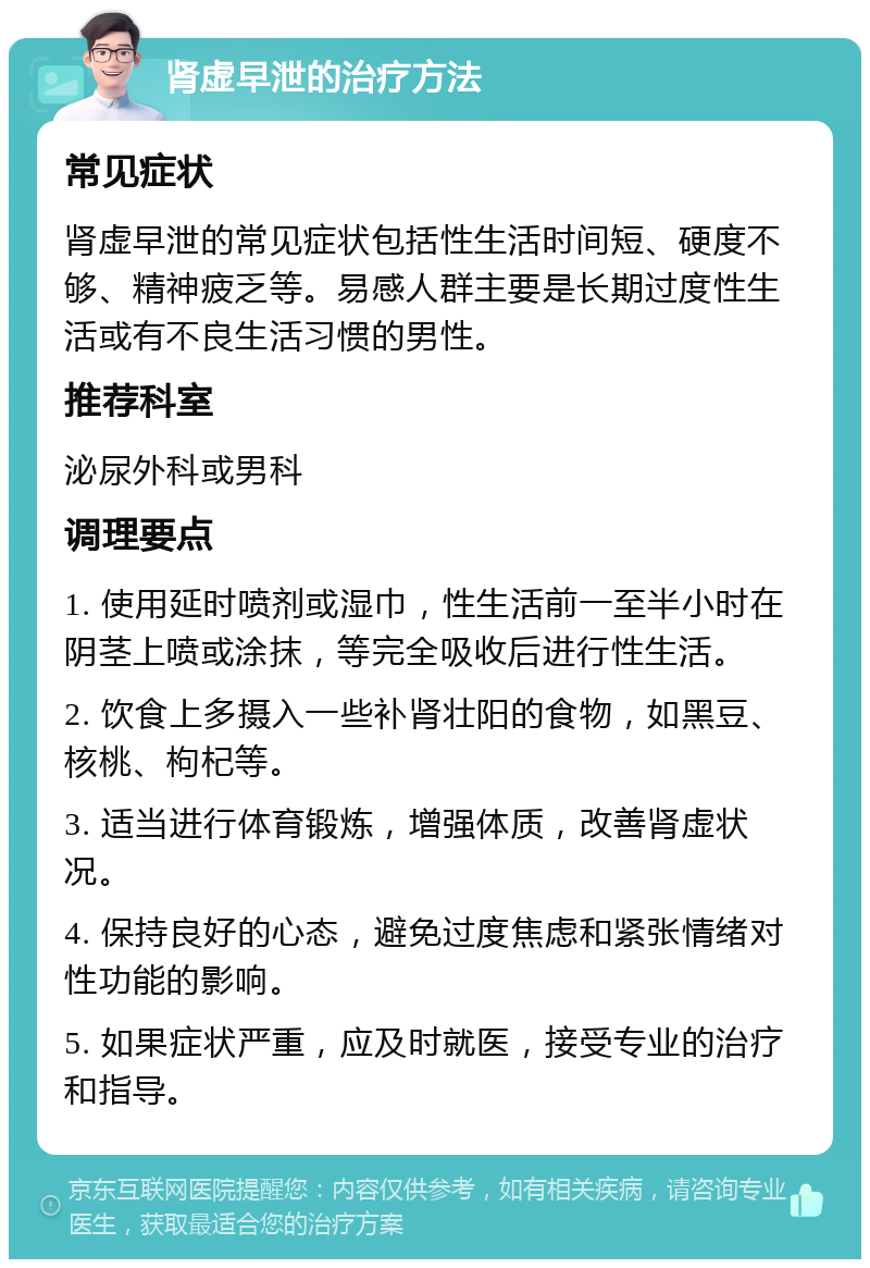 肾虚早泄的治疗方法 常见症状 肾虚早泄的常见症状包括性生活时间短、硬度不够、精神疲乏等。易感人群主要是长期过度性生活或有不良生活习惯的男性。 推荐科室 泌尿外科或男科 调理要点 1. 使用延时喷剂或湿巾，性生活前一至半小时在阴茎上喷或涂抹，等完全吸收后进行性生活。 2. 饮食上多摄入一些补肾壮阳的食物，如黑豆、核桃、枸杞等。 3. 适当进行体育锻炼，增强体质，改善肾虚状况。 4. 保持良好的心态，避免过度焦虑和紧张情绪对性功能的影响。 5. 如果症状严重，应及时就医，接受专业的治疗和指导。