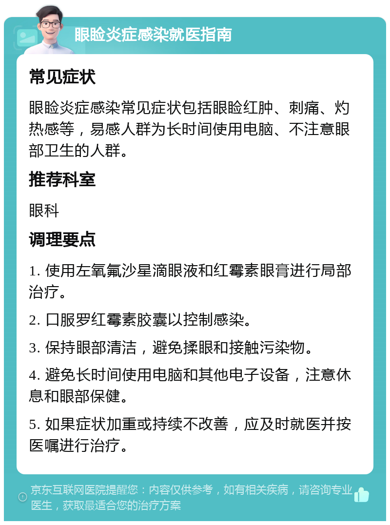 眼睑炎症感染就医指南 常见症状 眼睑炎症感染常见症状包括眼睑红肿、刺痛、灼热感等，易感人群为长时间使用电脑、不注意眼部卫生的人群。 推荐科室 眼科 调理要点 1. 使用左氧氟沙星滴眼液和红霉素眼膏进行局部治疗。 2. 口服罗红霉素胶囊以控制感染。 3. 保持眼部清洁，避免揉眼和接触污染物。 4. 避免长时间使用电脑和其他电子设备，注意休息和眼部保健。 5. 如果症状加重或持续不改善，应及时就医并按医嘱进行治疗。