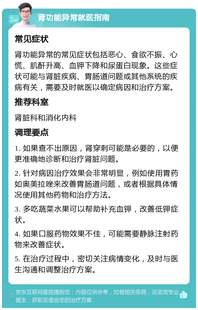 肾功能异常就医指南 常见症状 肾功能异常的常见症状包括恶心、食欲不振、心慌、肌酐升高、血钾下降和尿蛋白现象。这些症状可能与肾脏疾病、胃肠道问题或其他系统的疾病有关，需要及时就医以确定病因和治疗方案。 推荐科室 肾脏科和消化内科 调理要点 1. 如果查不出原因，肾穿刺可能是必要的，以便更准确地诊断和治疗肾脏问题。 2. 针对病因治疗效果会非常明显，例如使用胃药如奥美拉唑来改善胃肠道问题，或者根据具体情况使用其他药物和治疗方法。 3. 多吃蔬菜水果可以帮助补充血钾，改善低钾症状。 4. 如果口服药物效果不佳，可能需要静脉注射药物来改善症状。 5. 在治疗过程中，密切关注病情变化，及时与医生沟通和调整治疗方案。