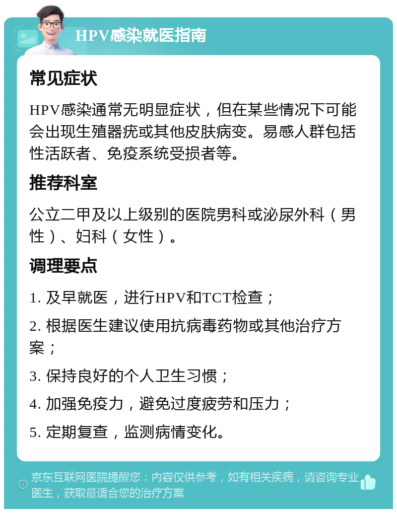 HPV感染就医指南 常见症状 HPV感染通常无明显症状，但在某些情况下可能会出现生殖器疣或其他皮肤病变。易感人群包括性活跃者、免疫系统受损者等。 推荐科室 公立二甲及以上级别的医院男科或泌尿外科（男性）、妇科（女性）。 调理要点 1. 及早就医，进行HPV和TCT检查； 2. 根据医生建议使用抗病毒药物或其他治疗方案； 3. 保持良好的个人卫生习惯； 4. 加强免疫力，避免过度疲劳和压力； 5. 定期复查，监测病情变化。