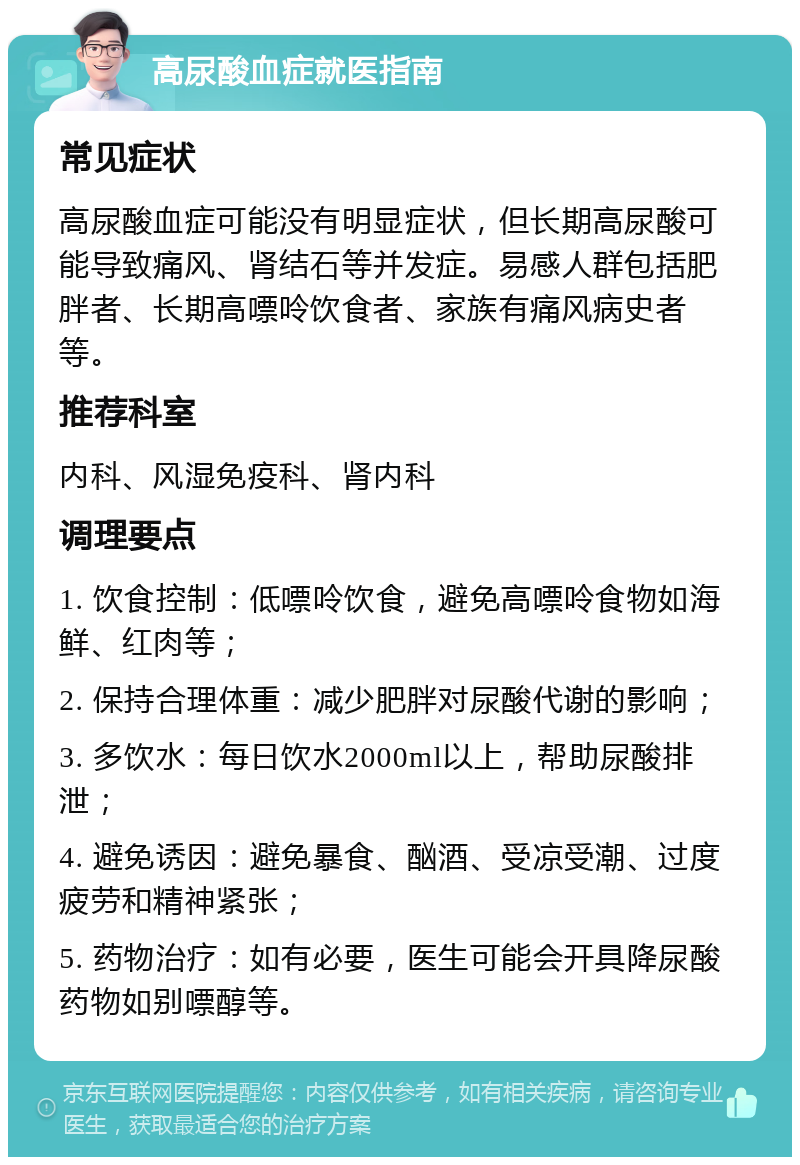 高尿酸血症就医指南 常见症状 高尿酸血症可能没有明显症状，但长期高尿酸可能导致痛风、肾结石等并发症。易感人群包括肥胖者、长期高嘌呤饮食者、家族有痛风病史者等。 推荐科室 内科、风湿免疫科、肾内科 调理要点 1. 饮食控制：低嘌呤饮食，避免高嘌呤食物如海鲜、红肉等； 2. 保持合理体重：减少肥胖对尿酸代谢的影响； 3. 多饮水：每日饮水2000ml以上，帮助尿酸排泄； 4. 避免诱因：避免暴食、酗酒、受凉受潮、过度疲劳和精神紧张； 5. 药物治疗：如有必要，医生可能会开具降尿酸药物如别嘌醇等。