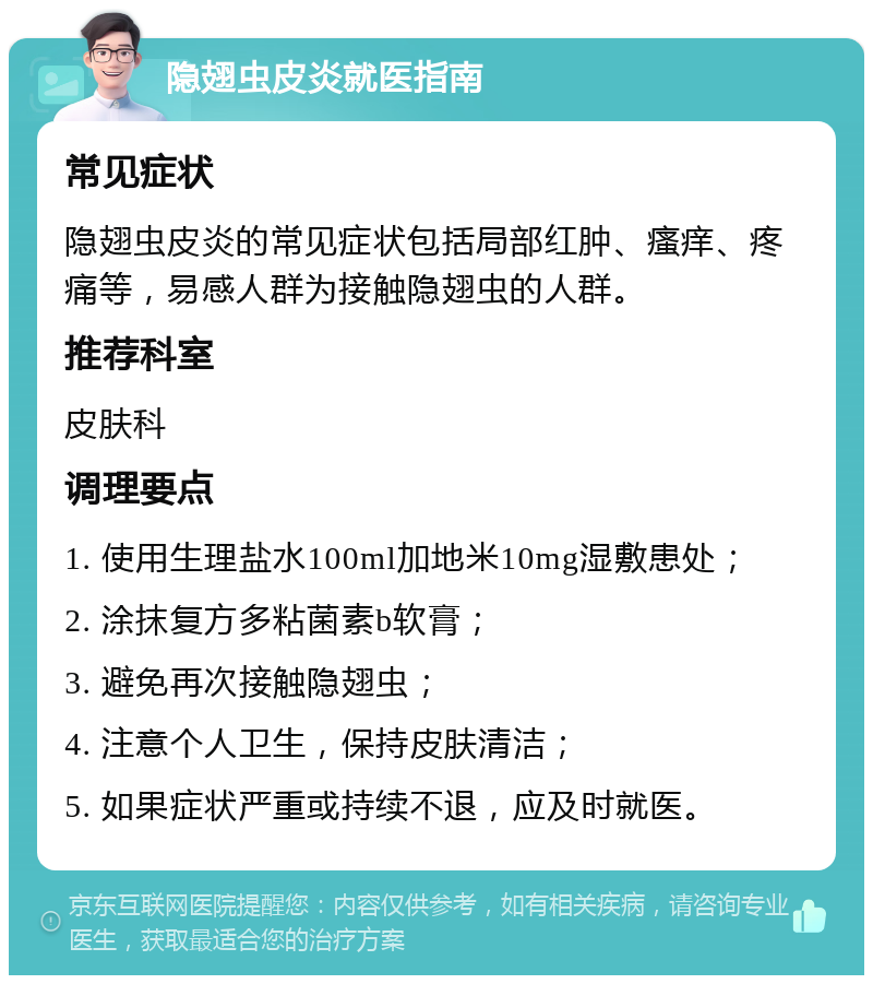 隐翅虫皮炎就医指南 常见症状 隐翅虫皮炎的常见症状包括局部红肿、瘙痒、疼痛等，易感人群为接触隐翅虫的人群。 推荐科室 皮肤科 调理要点 1. 使用生理盐水100ml加地米10mg湿敷患处； 2. 涂抹复方多粘菌素b软膏； 3. 避免再次接触隐翅虫； 4. 注意个人卫生，保持皮肤清洁； 5. 如果症状严重或持续不退，应及时就医。