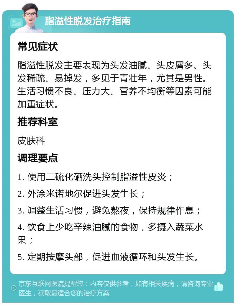 脂溢性脱发治疗指南 常见症状 脂溢性脱发主要表现为头发油腻、头皮屑多、头发稀疏、易掉发，多见于青壮年，尤其是男性。生活习惯不良、压力大、营养不均衡等因素可能加重症状。 推荐科室 皮肤科 调理要点 1. 使用二硫化硒洗头控制脂溢性皮炎； 2. 外涂米诺地尔促进头发生长； 3. 调整生活习惯，避免熬夜，保持规律作息； 4. 饮食上少吃辛辣油腻的食物，多摄入蔬菜水果； 5. 定期按摩头部，促进血液循环和头发生长。