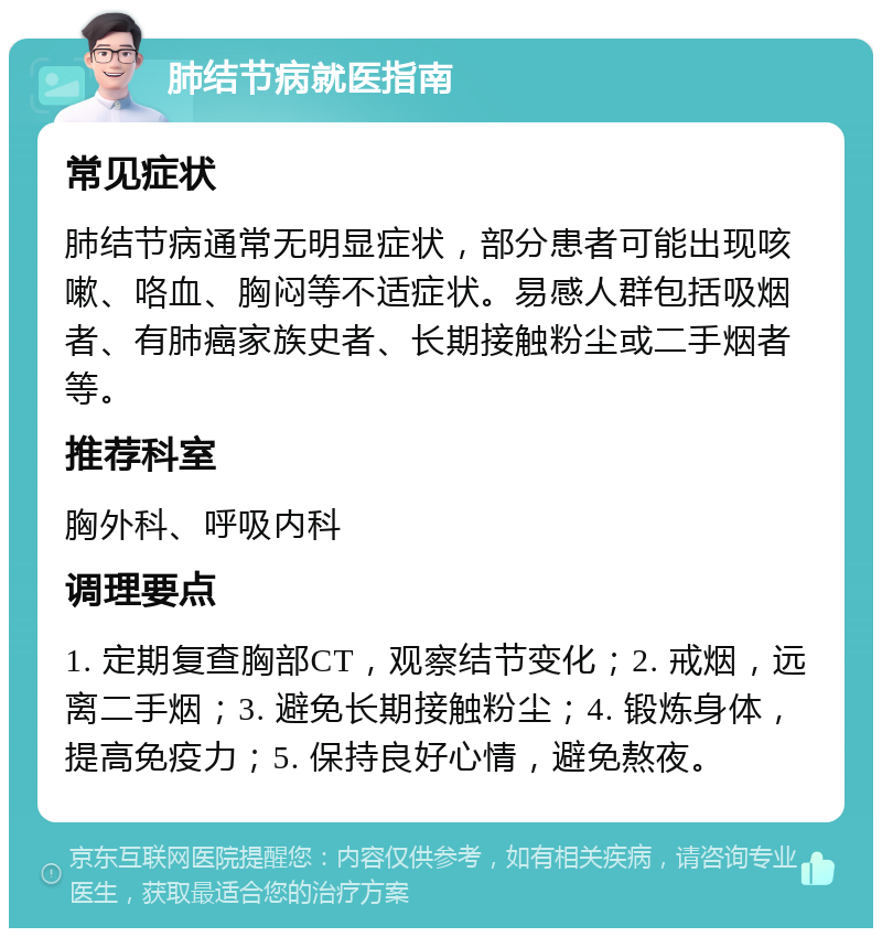 肺结节病就医指南 常见症状 肺结节病通常无明显症状，部分患者可能出现咳嗽、咯血、胸闷等不适症状。易感人群包括吸烟者、有肺癌家族史者、长期接触粉尘或二手烟者等。 推荐科室 胸外科、呼吸内科 调理要点 1. 定期复查胸部CT，观察结节变化；2. 戒烟，远离二手烟；3. 避免长期接触粉尘；4. 锻炼身体，提高免疫力；5. 保持良好心情，避免熬夜。