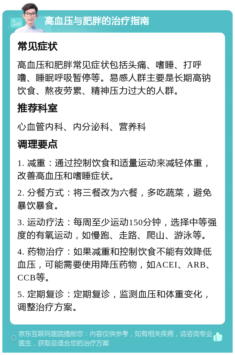 高血压与肥胖的治疗指南 常见症状 高血压和肥胖常见症状包括头痛、嗜睡、打呼噜、睡眠呼吸暂停等。易感人群主要是长期高钠饮食、熬夜劳累、精神压力过大的人群。 推荐科室 心血管内科、内分泌科、营养科 调理要点 1. 减重：通过控制饮食和适量运动来减轻体重，改善高血压和嗜睡症状。 2. 分餐方式：将三餐改为六餐，多吃蔬菜，避免暴饮暴食。 3. 运动疗法：每周至少运动150分钟，选择中等强度的有氧运动，如慢跑、走路、爬山、游泳等。 4. 药物治疗：如果减重和控制饮食不能有效降低血压，可能需要使用降压药物，如ACEI、ARB、CCB等。 5. 定期复诊：定期复诊，监测血压和体重变化，调整治疗方案。