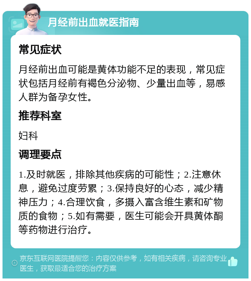 月经前出血就医指南 常见症状 月经前出血可能是黄体功能不足的表现，常见症状包括月经前有褐色分泌物、少量出血等，易感人群为备孕女性。 推荐科室 妇科 调理要点 1.及时就医，排除其他疾病的可能性；2.注意休息，避免过度劳累；3.保持良好的心态，减少精神压力；4.合理饮食，多摄入富含维生素和矿物质的食物；5.如有需要，医生可能会开具黄体酮等药物进行治疗。