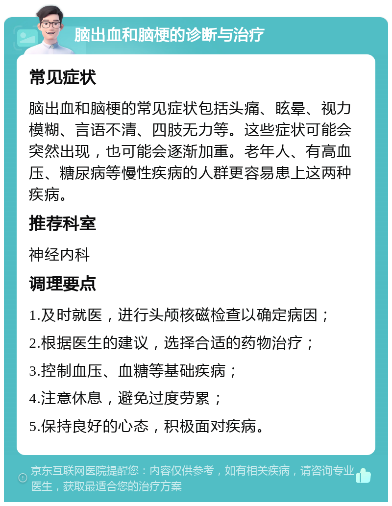 脑出血和脑梗的诊断与治疗 常见症状 脑出血和脑梗的常见症状包括头痛、眩晕、视力模糊、言语不清、四肢无力等。这些症状可能会突然出现，也可能会逐渐加重。老年人、有高血压、糖尿病等慢性疾病的人群更容易患上这两种疾病。 推荐科室 神经内科 调理要点 1.及时就医，进行头颅核磁检查以确定病因； 2.根据医生的建议，选择合适的药物治疗； 3.控制血压、血糖等基础疾病； 4.注意休息，避免过度劳累； 5.保持良好的心态，积极面对疾病。