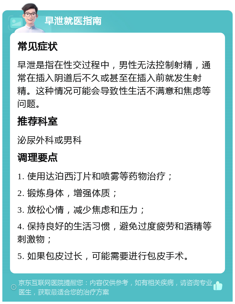 早泄就医指南 常见症状 早泄是指在性交过程中，男性无法控制射精，通常在插入阴道后不久或甚至在插入前就发生射精。这种情况可能会导致性生活不满意和焦虑等问题。 推荐科室 泌尿外科或男科 调理要点 1. 使用达泊西汀片和喷雾等药物治疗； 2. 锻炼身体，增强体质； 3. 放松心情，减少焦虑和压力； 4. 保持良好的生活习惯，避免过度疲劳和酒精等刺激物； 5. 如果包皮过长，可能需要进行包皮手术。