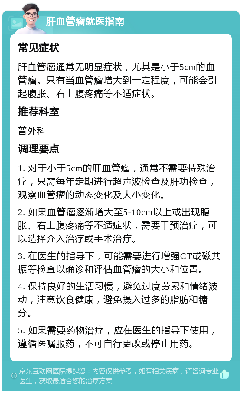 肝血管瘤就医指南 常见症状 肝血管瘤通常无明显症状，尤其是小于5cm的血管瘤。只有当血管瘤增大到一定程度，可能会引起腹胀、右上腹疼痛等不适症状。 推荐科室 普外科 调理要点 1. 对于小于5cm的肝血管瘤，通常不需要特殊治疗，只需每年定期进行超声波检查及肝功检查，观察血管瘤的动态变化及大小变化。 2. 如果血管瘤逐渐增大至5-10cm以上或出现腹胀、右上腹疼痛等不适症状，需要干预治疗，可以选择介入治疗或手术治疗。 3. 在医生的指导下，可能需要进行增强CT或磁共振等检查以确诊和评估血管瘤的大小和位置。 4. 保持良好的生活习惯，避免过度劳累和情绪波动，注意饮食健康，避免摄入过多的脂肪和糖分。 5. 如果需要药物治疗，应在医生的指导下使用，遵循医嘱服药，不可自行更改或停止用药。