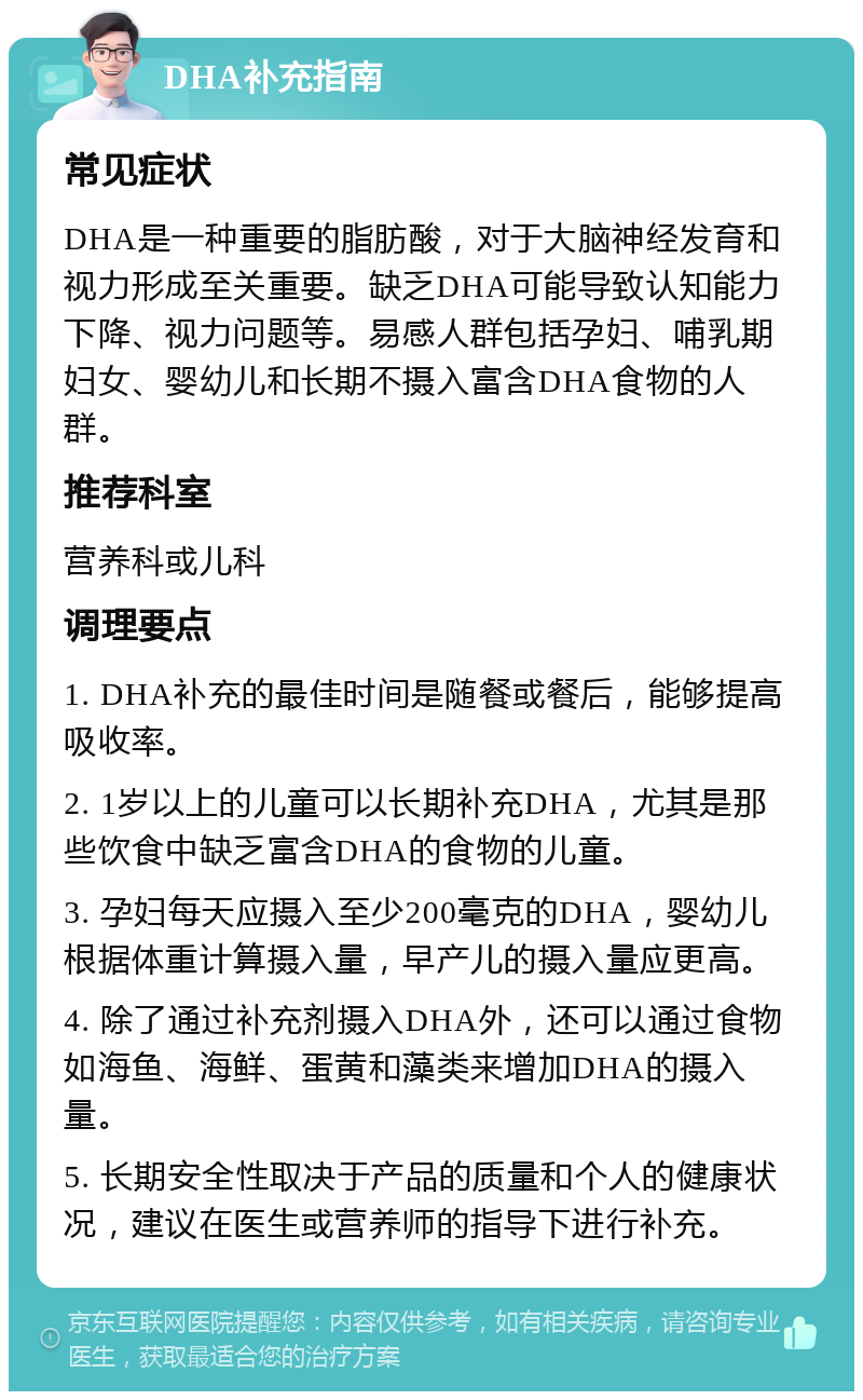 DHA补充指南 常见症状 DHA是一种重要的脂肪酸，对于大脑神经发育和视力形成至关重要。缺乏DHA可能导致认知能力下降、视力问题等。易感人群包括孕妇、哺乳期妇女、婴幼儿和长期不摄入富含DHA食物的人群。 推荐科室 营养科或儿科 调理要点 1. DHA补充的最佳时间是随餐或餐后，能够提高吸收率。 2. 1岁以上的儿童可以长期补充DHA，尤其是那些饮食中缺乏富含DHA的食物的儿童。 3. 孕妇每天应摄入至少200毫克的DHA，婴幼儿根据体重计算摄入量，早产儿的摄入量应更高。 4. 除了通过补充剂摄入DHA外，还可以通过食物如海鱼、海鲜、蛋黄和藻类来增加DHA的摄入量。 5. 长期安全性取决于产品的质量和个人的健康状况，建议在医生或营养师的指导下进行补充。