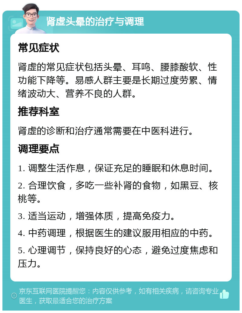 肾虚头晕的治疗与调理 常见症状 肾虚的常见症状包括头晕、耳鸣、腰膝酸软、性功能下降等。易感人群主要是长期过度劳累、情绪波动大、营养不良的人群。 推荐科室 肾虚的诊断和治疗通常需要在中医科进行。 调理要点 1. 调整生活作息，保证充足的睡眠和休息时间。 2. 合理饮食，多吃一些补肾的食物，如黑豆、核桃等。 3. 适当运动，增强体质，提高免疫力。 4. 中药调理，根据医生的建议服用相应的中药。 5. 心理调节，保持良好的心态，避免过度焦虑和压力。