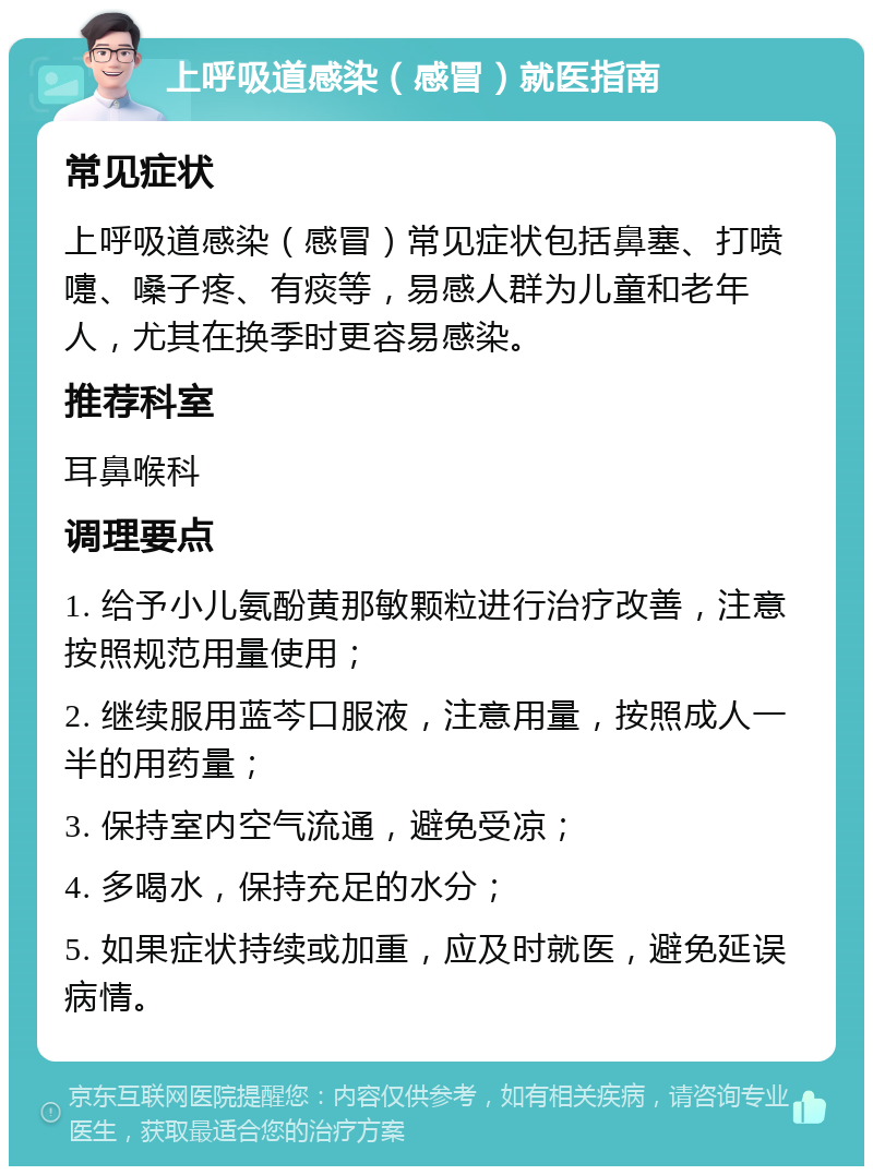 上呼吸道感染（感冒）就医指南 常见症状 上呼吸道感染（感冒）常见症状包括鼻塞、打喷嚏、嗓子疼、有痰等，易感人群为儿童和老年人，尤其在换季时更容易感染。 推荐科室 耳鼻喉科 调理要点 1. 给予小儿氨酚黄那敏颗粒进行治疗改善，注意按照规范用量使用； 2. 继续服用蓝芩口服液，注意用量，按照成人一半的用药量； 3. 保持室内空气流通，避免受凉； 4. 多喝水，保持充足的水分； 5. 如果症状持续或加重，应及时就医，避免延误病情。