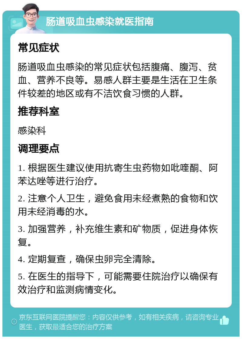 肠道吸血虫感染就医指南 常见症状 肠道吸血虫感染的常见症状包括腹痛、腹泻、贫血、营养不良等。易感人群主要是生活在卫生条件较差的地区或有不洁饮食习惯的人群。 推荐科室 感染科 调理要点 1. 根据医生建议使用抗寄生虫药物如吡喹酮、阿苯达唑等进行治疗。 2. 注意个人卫生，避免食用未经煮熟的食物和饮用未经消毒的水。 3. 加强营养，补充维生素和矿物质，促进身体恢复。 4. 定期复查，确保虫卵完全清除。 5. 在医生的指导下，可能需要住院治疗以确保有效治疗和监测病情变化。