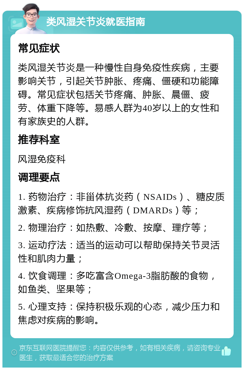 类风湿关节炎就医指南 常见症状 类风湿关节炎是一种慢性自身免疫性疾病，主要影响关节，引起关节肿胀、疼痛、僵硬和功能障碍。常见症状包括关节疼痛、肿胀、晨僵、疲劳、体重下降等。易感人群为40岁以上的女性和有家族史的人群。 推荐科室 风湿免疫科 调理要点 1. 药物治疗：非甾体抗炎药（NSAIDs）、糖皮质激素、疾病修饰抗风湿药（DMARDs）等； 2. 物理治疗：如热敷、冷敷、按摩、理疗等； 3. 运动疗法：适当的运动可以帮助保持关节灵活性和肌肉力量； 4. 饮食调理：多吃富含Omega-3脂肪酸的食物，如鱼类、坚果等； 5. 心理支持：保持积极乐观的心态，减少压力和焦虑对疾病的影响。