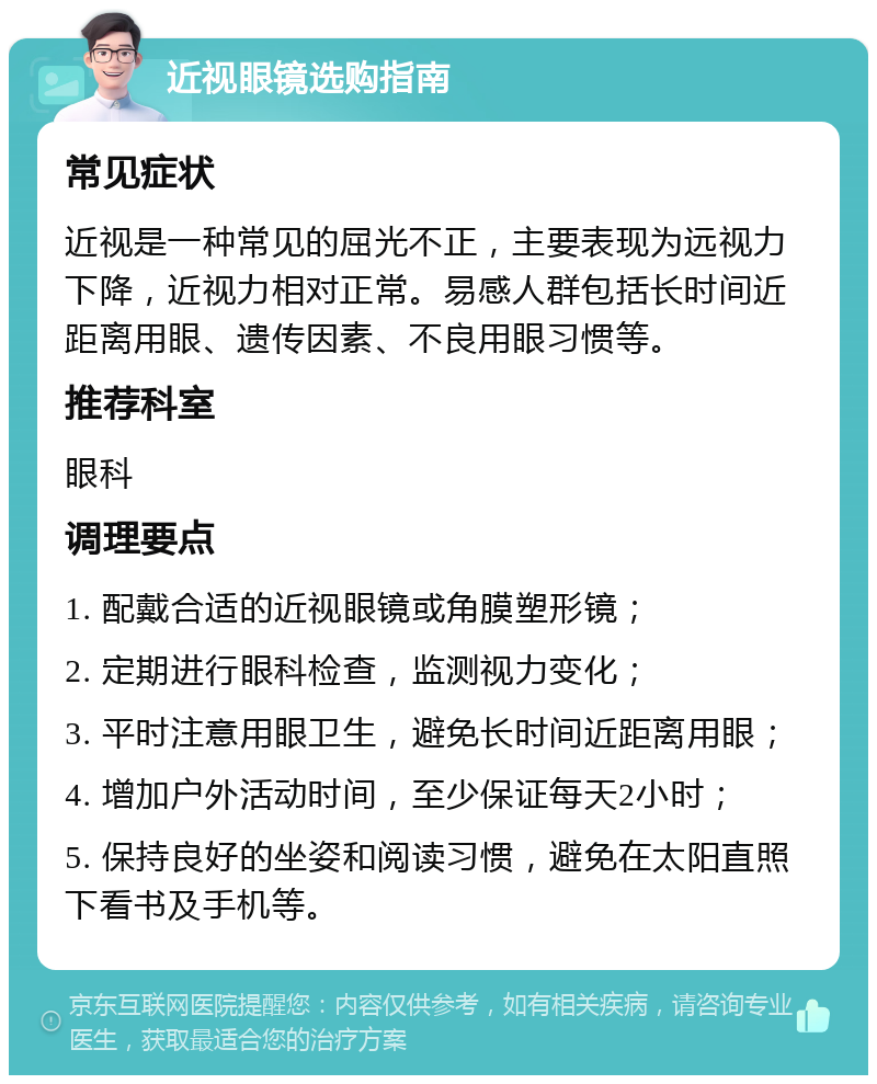 近视眼镜选购指南 常见症状 近视是一种常见的屈光不正，主要表现为远视力下降，近视力相对正常。易感人群包括长时间近距离用眼、遗传因素、不良用眼习惯等。 推荐科室 眼科 调理要点 1. 配戴合适的近视眼镜或角膜塑形镜； 2. 定期进行眼科检查，监测视力变化； 3. 平时注意用眼卫生，避免长时间近距离用眼； 4. 增加户外活动时间，至少保证每天2小时； 5. 保持良好的坐姿和阅读习惯，避免在太阳直照下看书及手机等。