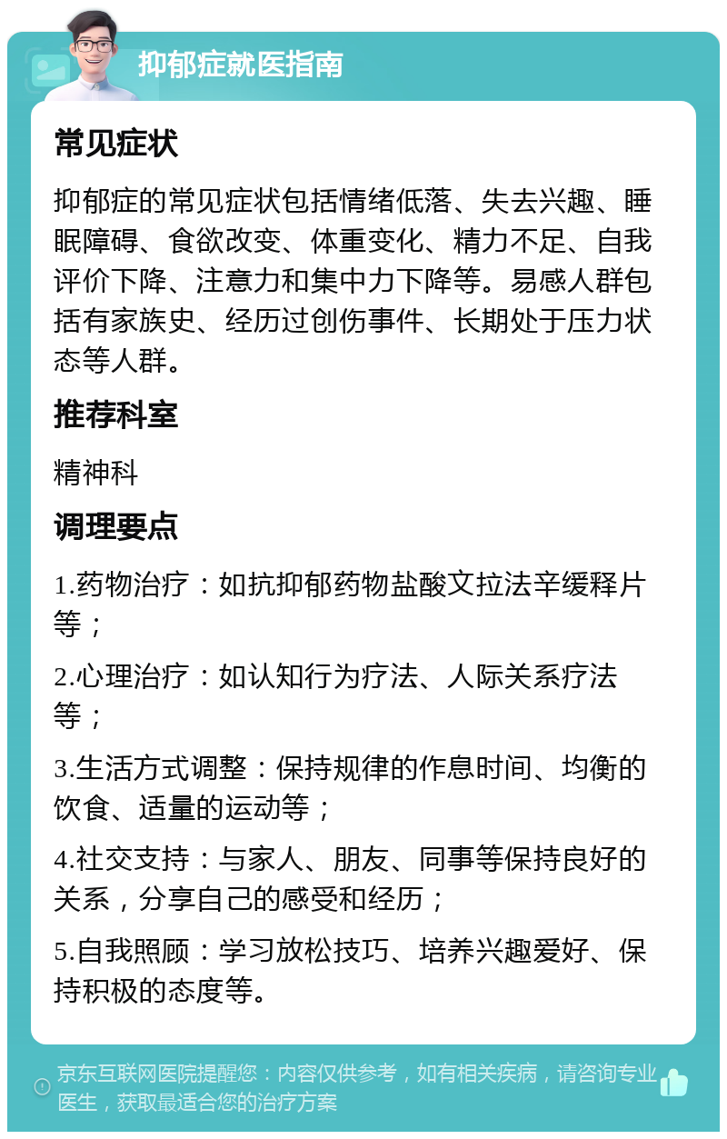 抑郁症就医指南 常见症状 抑郁症的常见症状包括情绪低落、失去兴趣、睡眠障碍、食欲改变、体重变化、精力不足、自我评价下降、注意力和集中力下降等。易感人群包括有家族史、经历过创伤事件、长期处于压力状态等人群。 推荐科室 精神科 调理要点 1.药物治疗：如抗抑郁药物盐酸文拉法辛缓释片等； 2.心理治疗：如认知行为疗法、人际关系疗法等； 3.生活方式调整：保持规律的作息时间、均衡的饮食、适量的运动等； 4.社交支持：与家人、朋友、同事等保持良好的关系，分享自己的感受和经历； 5.自我照顾：学习放松技巧、培养兴趣爱好、保持积极的态度等。