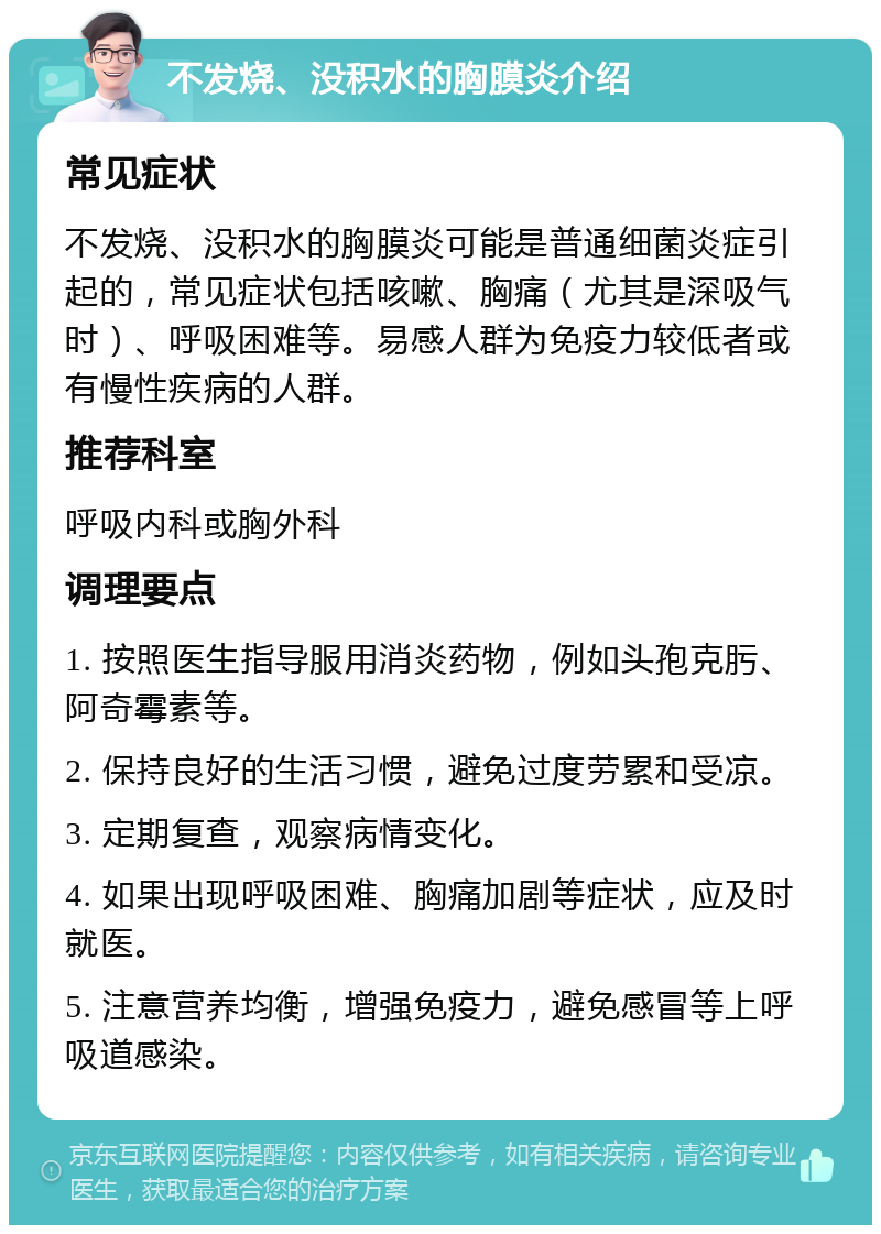 不发烧、没积水的胸膜炎介绍 常见症状 不发烧、没积水的胸膜炎可能是普通细菌炎症引起的，常见症状包括咳嗽、胸痛（尤其是深吸气时）、呼吸困难等。易感人群为免疫力较低者或有慢性疾病的人群。 推荐科室 呼吸内科或胸外科 调理要点 1. 按照医生指导服用消炎药物，例如头孢克肟、阿奇霉素等。 2. 保持良好的生活习惯，避免过度劳累和受凉。 3. 定期复查，观察病情变化。 4. 如果出现呼吸困难、胸痛加剧等症状，应及时就医。 5. 注意营养均衡，增强免疫力，避免感冒等上呼吸道感染。