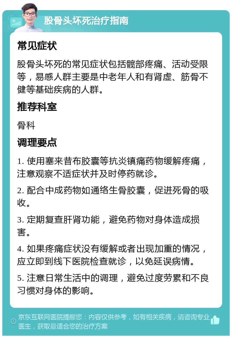 股骨头坏死治疗指南 常见症状 股骨头坏死的常见症状包括髋部疼痛、活动受限等，易感人群主要是中老年人和有肾虚、筋骨不健等基础疾病的人群。 推荐科室 骨科 调理要点 1. 使用塞来昔布胶囊等抗炎镇痛药物缓解疼痛，注意观察不适症状并及时停药就诊。 2. 配合中成药物如通络生骨胶囊，促进死骨的吸收。 3. 定期复查肝肾功能，避免药物对身体造成损害。 4. 如果疼痛症状没有缓解或者出现加重的情况，应立即到线下医院检查就诊，以免延误病情。 5. 注意日常生活中的调理，避免过度劳累和不良习惯对身体的影响。