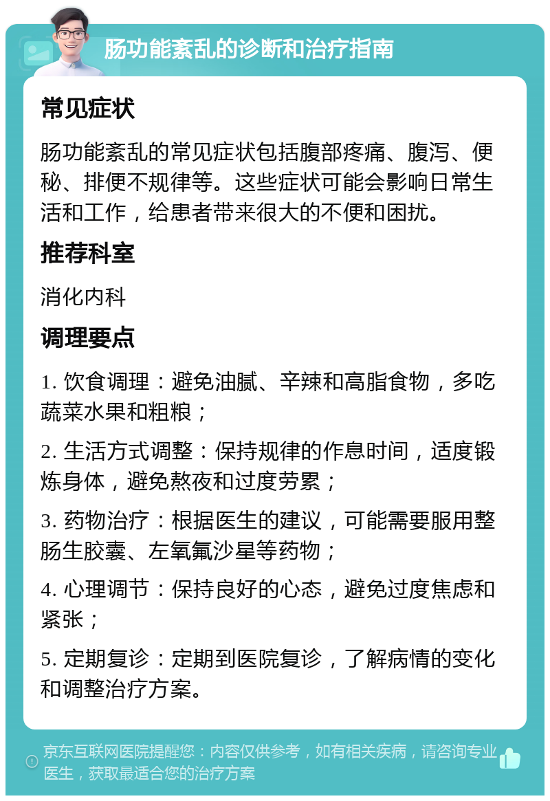 肠功能紊乱的诊断和治疗指南 常见症状 肠功能紊乱的常见症状包括腹部疼痛、腹泻、便秘、排便不规律等。这些症状可能会影响日常生活和工作，给患者带来很大的不便和困扰。 推荐科室 消化内科 调理要点 1. 饮食调理：避免油腻、辛辣和高脂食物，多吃蔬菜水果和粗粮； 2. 生活方式调整：保持规律的作息时间，适度锻炼身体，避免熬夜和过度劳累； 3. 药物治疗：根据医生的建议，可能需要服用整肠生胶囊、左氧氟沙星等药物； 4. 心理调节：保持良好的心态，避免过度焦虑和紧张； 5. 定期复诊：定期到医院复诊，了解病情的变化和调整治疗方案。