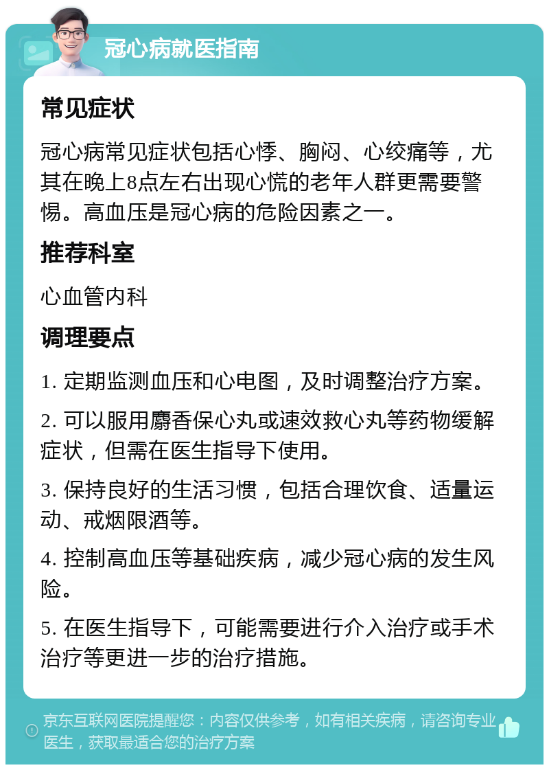 冠心病就医指南 常见症状 冠心病常见症状包括心悸、胸闷、心绞痛等，尤其在晚上8点左右出现心慌的老年人群更需要警惕。高血压是冠心病的危险因素之一。 推荐科室 心血管内科 调理要点 1. 定期监测血压和心电图，及时调整治疗方案。 2. 可以服用麝香保心丸或速效救心丸等药物缓解症状，但需在医生指导下使用。 3. 保持良好的生活习惯，包括合理饮食、适量运动、戒烟限酒等。 4. 控制高血压等基础疾病，减少冠心病的发生风险。 5. 在医生指导下，可能需要进行介入治疗或手术治疗等更进一步的治疗措施。