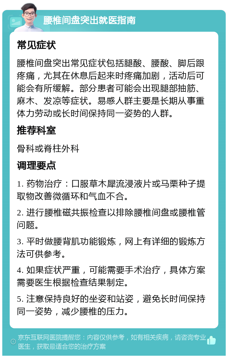 腰椎间盘突出就医指南 常见症状 腰椎间盘突出常见症状包括腿酸、腰酸、脚后跟疼痛，尤其在休息后起来时疼痛加剧，活动后可能会有所缓解。部分患者可能会出现腿部抽筋、麻木、发凉等症状。易感人群主要是长期从事重体力劳动或长时间保持同一姿势的人群。 推荐科室 骨科或脊柱外科 调理要点 1. 药物治疗：口服草木犀流浸液片或马栗种子提取物改善微循环和气血不合。 2. 进行腰椎磁共振检查以排除腰椎间盘或腰椎管问题。 3. 平时做腰背肌功能锻炼，网上有详细的锻炼方法可供参考。 4. 如果症状严重，可能需要手术治疗，具体方案需要医生根据检查结果制定。 5. 注意保持良好的坐姿和站姿，避免长时间保持同一姿势，减少腰椎的压力。