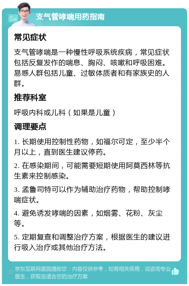 支气管哮喘用药指南 常见症状 支气管哮喘是一种慢性呼吸系统疾病，常见症状包括反复发作的喘息、胸闷、咳嗽和呼吸困难。易感人群包括儿童、过敏体质者和有家族史的人群。 推荐科室 呼吸内科或儿科（如果是儿童） 调理要点 1. 长期使用控制性药物，如福尔可定，至少半个月以上，直到医生建议停药。 2. 在感染期间，可能需要短期使用阿莫西林等抗生素来控制感染。 3. 孟鲁司特可以作为辅助治疗药物，帮助控制哮喘症状。 4. 避免诱发哮喘的因素，如烟雾、花粉、灰尘等。 5. 定期复查和调整治疗方案，根据医生的建议进行吸入治疗或其他治疗方法。