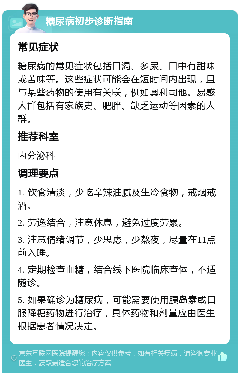 糖尿病初步诊断指南 常见症状 糖尿病的常见症状包括口渴、多尿、口中有甜味或苦味等。这些症状可能会在短时间内出现，且与某些药物的使用有关联，例如奥利司他。易感人群包括有家族史、肥胖、缺乏运动等因素的人群。 推荐科室 内分泌科 调理要点 1. 饮食清淡，少吃辛辣油腻及生冷食物，戒烟戒酒。 2. 劳逸结合，注意休息，避免过度劳累。 3. 注意情绪调节，少思虑，少熬夜，尽量在11点前入睡。 4. 定期检查血糖，结合线下医院临床查体，不适随诊。 5. 如果确诊为糖尿病，可能需要使用胰岛素或口服降糖药物进行治疗，具体药物和剂量应由医生根据患者情况决定。