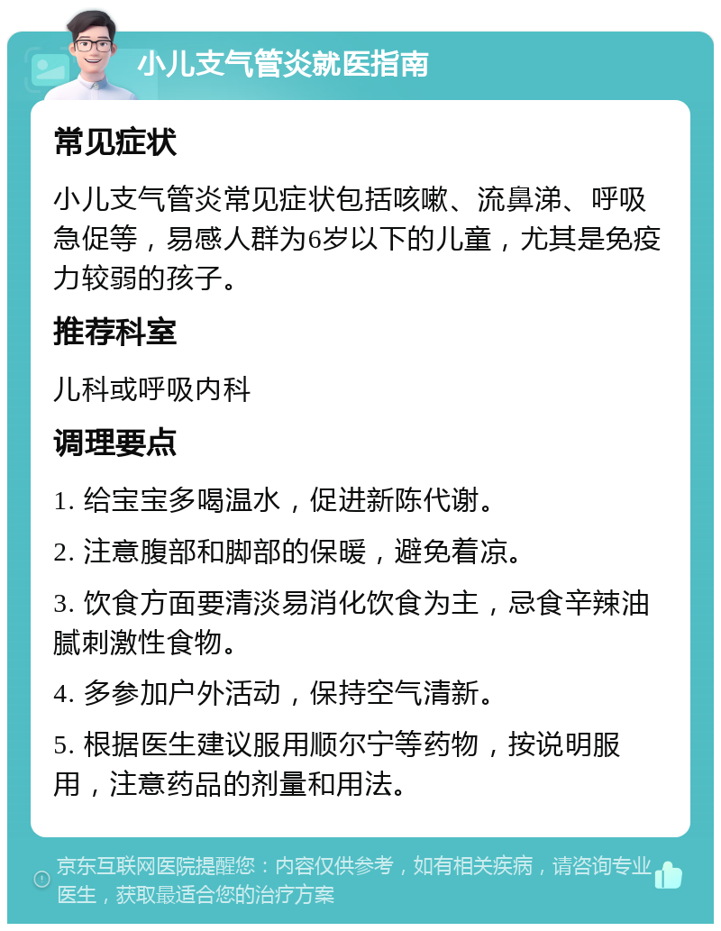 小儿支气管炎就医指南 常见症状 小儿支气管炎常见症状包括咳嗽、流鼻涕、呼吸急促等，易感人群为6岁以下的儿童，尤其是免疫力较弱的孩子。 推荐科室 儿科或呼吸内科 调理要点 1. 给宝宝多喝温水，促进新陈代谢。 2. 注意腹部和脚部的保暖，避免着凉。 3. 饮食方面要清淡易消化饮食为主，忌食辛辣油腻刺激性食物。 4. 多参加户外活动，保持空气清新。 5. 根据医生建议服用顺尔宁等药物，按说明服用，注意药品的剂量和用法。