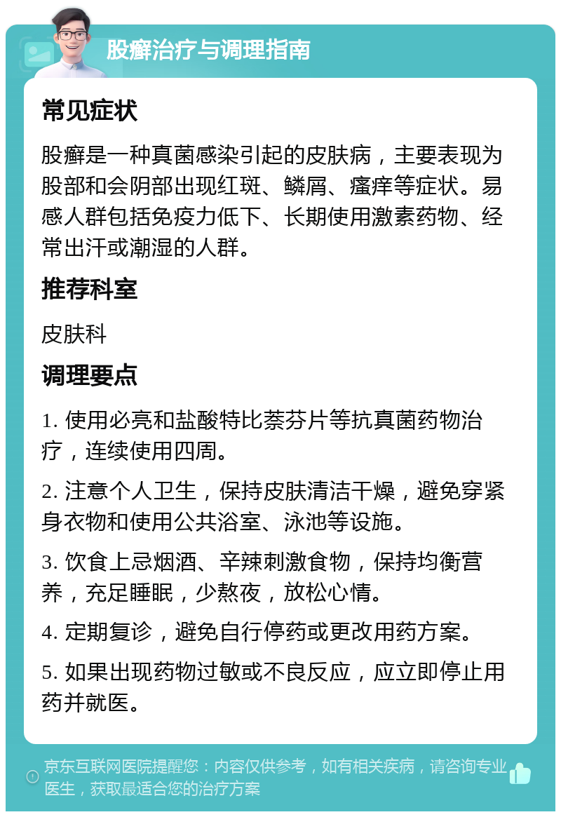 股癣治疗与调理指南 常见症状 股癣是一种真菌感染引起的皮肤病，主要表现为股部和会阴部出现红斑、鳞屑、瘙痒等症状。易感人群包括免疫力低下、长期使用激素药物、经常出汗或潮湿的人群。 推荐科室 皮肤科 调理要点 1. 使用必亮和盐酸特比萘芬片等抗真菌药物治疗，连续使用四周。 2. 注意个人卫生，保持皮肤清洁干燥，避免穿紧身衣物和使用公共浴室、泳池等设施。 3. 饮食上忌烟酒、辛辣刺激食物，保持均衡营养，充足睡眠，少熬夜，放松心情。 4. 定期复诊，避免自行停药或更改用药方案。 5. 如果出现药物过敏或不良反应，应立即停止用药并就医。