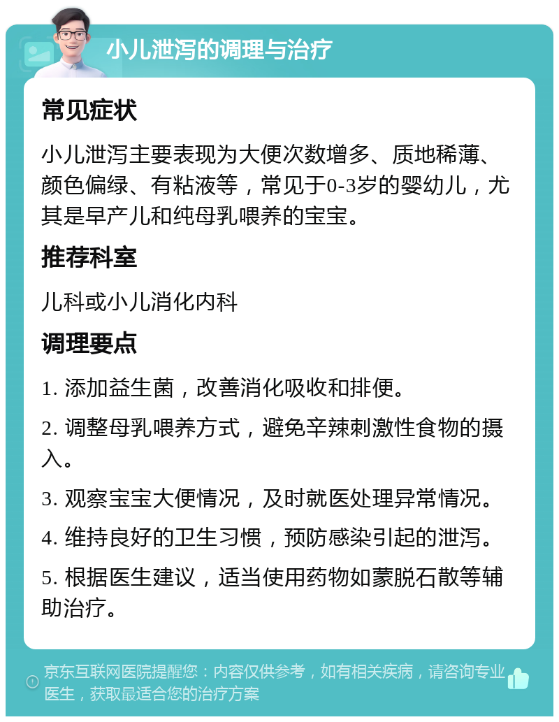 小儿泄泻的调理与治疗 常见症状 小儿泄泻主要表现为大便次数增多、质地稀薄、颜色偏绿、有粘液等，常见于0-3岁的婴幼儿，尤其是早产儿和纯母乳喂养的宝宝。 推荐科室 儿科或小儿消化内科 调理要点 1. 添加益生菌，改善消化吸收和排便。 2. 调整母乳喂养方式，避免辛辣刺激性食物的摄入。 3. 观察宝宝大便情况，及时就医处理异常情况。 4. 维持良好的卫生习惯，预防感染引起的泄泻。 5. 根据医生建议，适当使用药物如蒙脱石散等辅助治疗。