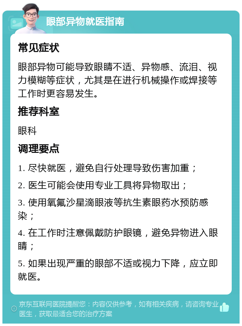 眼部异物就医指南 常见症状 眼部异物可能导致眼睛不适、异物感、流泪、视力模糊等症状，尤其是在进行机械操作或焊接等工作时更容易发生。 推荐科室 眼科 调理要点 1. 尽快就医，避免自行处理导致伤害加重； 2. 医生可能会使用专业工具将异物取出； 3. 使用氧氟沙星滴眼液等抗生素眼药水预防感染； 4. 在工作时注意佩戴防护眼镜，避免异物进入眼睛； 5. 如果出现严重的眼部不适或视力下降，应立即就医。