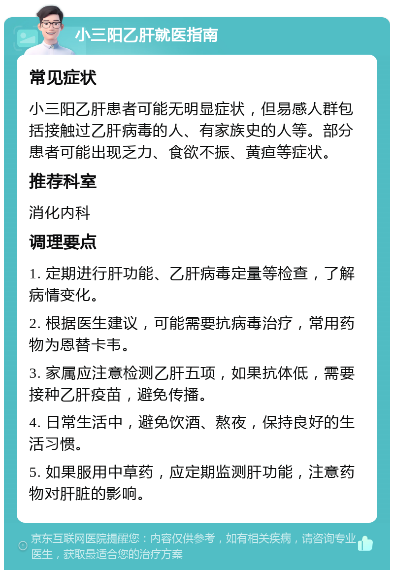 小三阳乙肝就医指南 常见症状 小三阳乙肝患者可能无明显症状，但易感人群包括接触过乙肝病毒的人、有家族史的人等。部分患者可能出现乏力、食欲不振、黄疸等症状。 推荐科室 消化内科 调理要点 1. 定期进行肝功能、乙肝病毒定量等检查，了解病情变化。 2. 根据医生建议，可能需要抗病毒治疗，常用药物为恩替卡韦。 3. 家属应注意检测乙肝五项，如果抗体低，需要接种乙肝疫苗，避免传播。 4. 日常生活中，避免饮酒、熬夜，保持良好的生活习惯。 5. 如果服用中草药，应定期监测肝功能，注意药物对肝脏的影响。