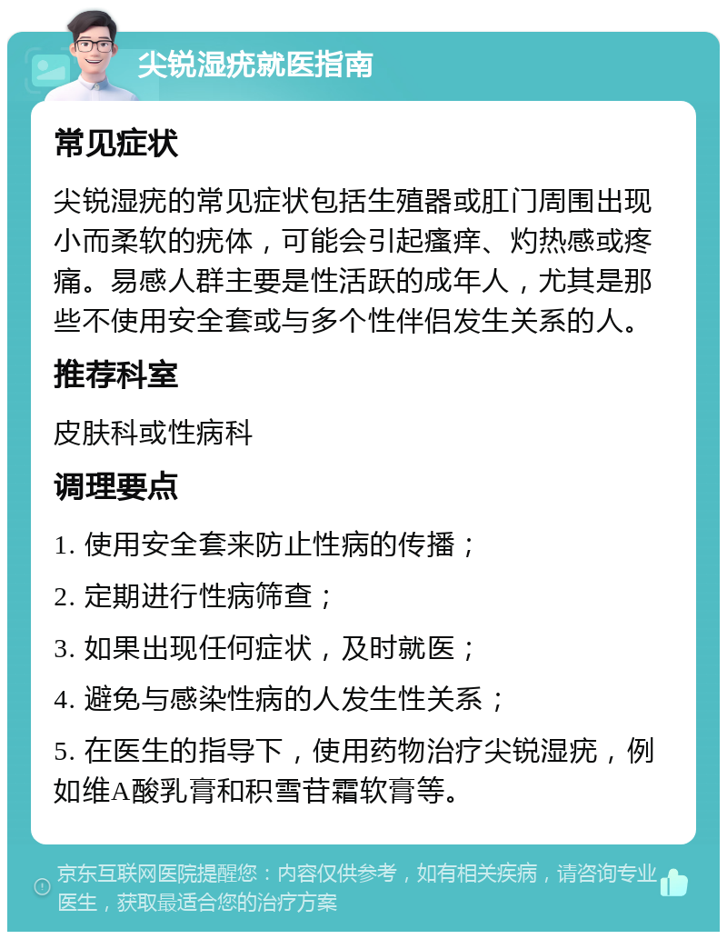 尖锐湿疣就医指南 常见症状 尖锐湿疣的常见症状包括生殖器或肛门周围出现小而柔软的疣体，可能会引起瘙痒、灼热感或疼痛。易感人群主要是性活跃的成年人，尤其是那些不使用安全套或与多个性伴侣发生关系的人。 推荐科室 皮肤科或性病科 调理要点 1. 使用安全套来防止性病的传播； 2. 定期进行性病筛查； 3. 如果出现任何症状，及时就医； 4. 避免与感染性病的人发生性关系； 5. 在医生的指导下，使用药物治疗尖锐湿疣，例如维A酸乳膏和积雪苷霜软膏等。