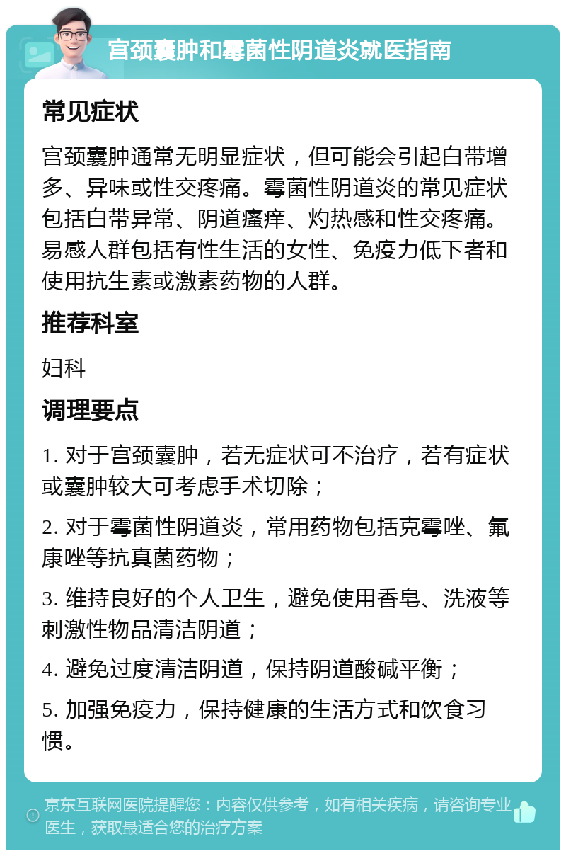 宫颈囊肿和霉菌性阴道炎就医指南 常见症状 宫颈囊肿通常无明显症状，但可能会引起白带增多、异味或性交疼痛。霉菌性阴道炎的常见症状包括白带异常、阴道瘙痒、灼热感和性交疼痛。易感人群包括有性生活的女性、免疫力低下者和使用抗生素或激素药物的人群。 推荐科室 妇科 调理要点 1. 对于宫颈囊肿，若无症状可不治疗，若有症状或囊肿较大可考虑手术切除； 2. 对于霉菌性阴道炎，常用药物包括克霉唑、氟康唑等抗真菌药物； 3. 维持良好的个人卫生，避免使用香皂、洗液等刺激性物品清洁阴道； 4. 避免过度清洁阴道，保持阴道酸碱平衡； 5. 加强免疫力，保持健康的生活方式和饮食习惯。