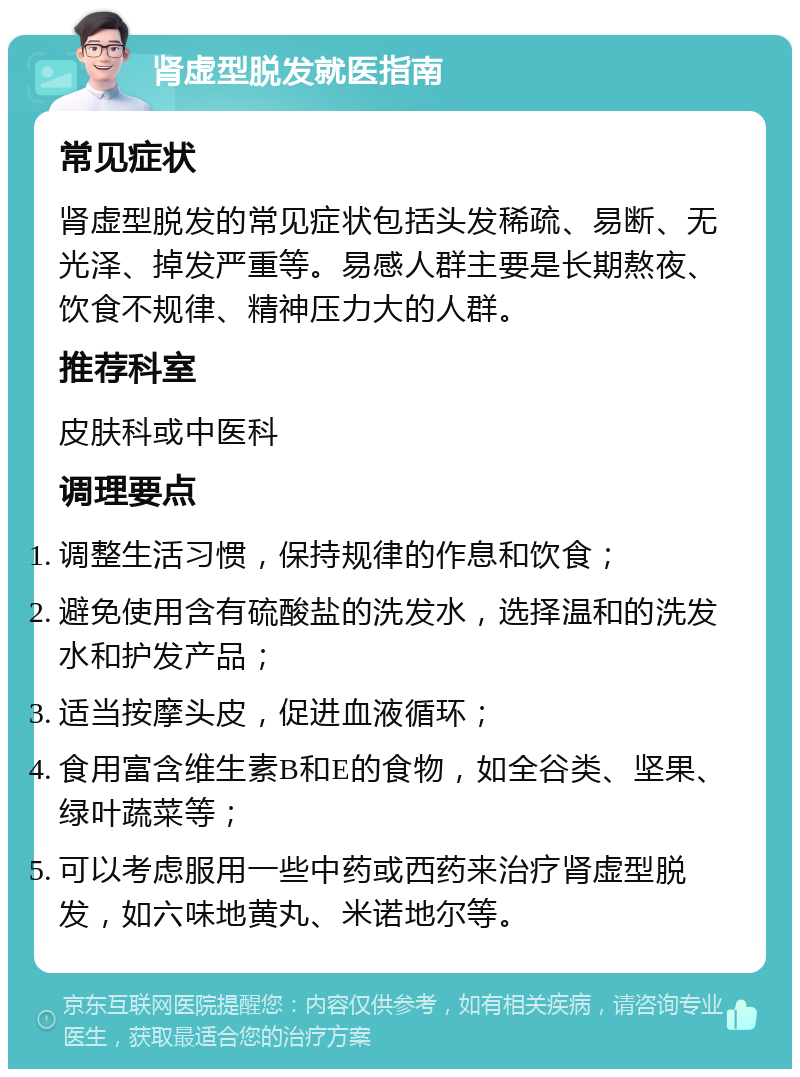 肾虚型脱发就医指南 常见症状 肾虚型脱发的常见症状包括头发稀疏、易断、无光泽、掉发严重等。易感人群主要是长期熬夜、饮食不规律、精神压力大的人群。 推荐科室 皮肤科或中医科 调理要点 调整生活习惯，保持规律的作息和饮食； 避免使用含有硫酸盐的洗发水，选择温和的洗发水和护发产品； 适当按摩头皮，促进血液循环； 食用富含维生素B和E的食物，如全谷类、坚果、绿叶蔬菜等； 可以考虑服用一些中药或西药来治疗肾虚型脱发，如六味地黄丸、米诺地尔等。