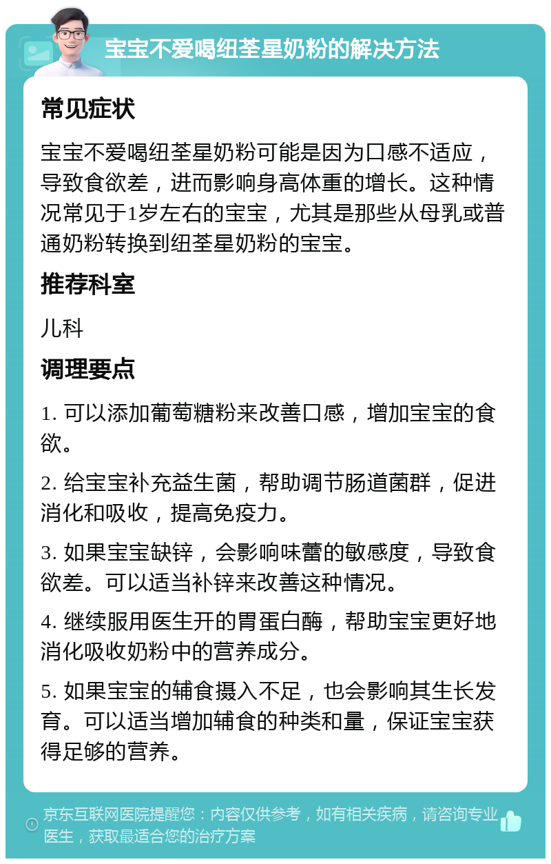 宝宝不爱喝纽荃星奶粉的解决方法 常见症状 宝宝不爱喝纽荃星奶粉可能是因为口感不适应，导致食欲差，进而影响身高体重的增长。这种情况常见于1岁左右的宝宝，尤其是那些从母乳或普通奶粉转换到纽荃星奶粉的宝宝。 推荐科室 儿科 调理要点 1. 可以添加葡萄糖粉来改善口感，增加宝宝的食欲。 2. 给宝宝补充益生菌，帮助调节肠道菌群，促进消化和吸收，提高免疫力。 3. 如果宝宝缺锌，会影响味蕾的敏感度，导致食欲差。可以适当补锌来改善这种情况。 4. 继续服用医生开的胃蛋白酶，帮助宝宝更好地消化吸收奶粉中的营养成分。 5. 如果宝宝的辅食摄入不足，也会影响其生长发育。可以适当增加辅食的种类和量，保证宝宝获得足够的营养。